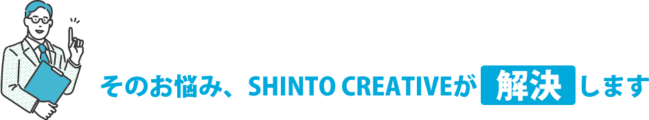 そのお悩み、SHINTO CREATIVEが解決します